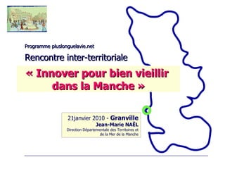 Programme pluslonguelavie.net Rencontre inter-territoriale 21janvier 2010 -  Granville Jean-Marie NAËL Direction Départementale des Territoires et de la Mer de la Manche « Innover pour bien vieillir  dans la Manche » 