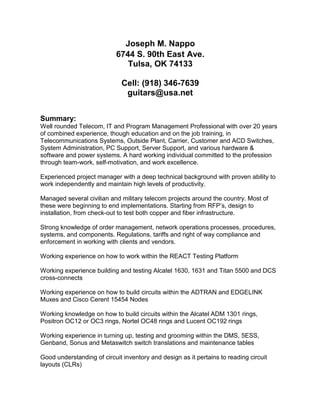 Joseph M. Nappo
6744 S. 90th East Ave.
Tulsa, OK 74133
Cell: (918) 346-7639
guitars@usa.net
Summary:
Well rounded Telecom, IT and Program Management Professional with over 20 years
of combined experience, though education and on the job training, in
Telecommunications Systems, Outside Plant, Carrier, Customer and ACD Switches,
System Administration, PC Support, Server Support, and various hardware &
software and power systems. A hard working individual committed to the profession
through team-work, self-motivation, and work excellence.
Experienced project manager with a deep technical background with proven ability to
work independently and maintain high levels of productivity.
Managed several civilian and military telecom projects around the country. Most of
these were beginning to end implementations. Starting from RFP’s, design to
installation, from check-out to test both copper and fiber infrastructure.
Strong knowledge of order management, network operations processes, procedures,
systems, and components. Regulations, tariffs and right of way compliance and
enforcement in working with clients and vendors.
Working experience on how to work within the REACT Testing Platform
Working experience building and testing Alcatel 1630, 1631 and Titan 5500 and DCS
cross-connects
Working experience on how to build circuits within the ADTRAN and EDGELINK
Muxes and Cisco Cerent 15454 Nodes
Working knowledge on how to build circuits within the Alcatel ADM 1301 rings,
Positron OC12 or OC3 rings, Nortel OC48 rings and Lucent OC192 rings
Working experience in turning up, testing and grooming within the DMS, 5ESS,
Genband, Sonus and Metaswitch switch translations and maintenance tables
Good understanding of circuit inventory and design as it pertains to reading circuit
layouts (CLRs)
 