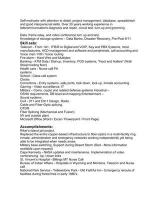 Self-motivator with attention to detail, project management, database, spreadsheet
and good interpersonal skills. Over 20 years working experience in
telecommunications diagnosis and repair, circuit test, turn-up and grooming.
Data, frame relay, and video conference turn up and test.
Knowledge of storage systems – Data Banks, Disaster Recovery, Pre-Post 9/11
Skill sets:
Telecom - From 1A1, 1FB/R to Digital and VOIP, Key and PBX Systems, most
manufacturers, ACD management and software and peripherals, call accounting and
Voice mail / IVR / Voice routing
Fire alarm - Hard Wire and Multiplex
Banking - ATM Data / Dial-up, Inventory, POS systems, "Hoot and Hollers" (Wall
Street trading floor)
Health care - Nurse call PA
systems
School - Class call system
Clocks
Corrections - Entry systems, sally ports, lock down, lock up, Inmate accounting
Gaming - Video surveillance, IT
Military – Coms, crypto and related defense systems Industrial –
OSHA requirements, DB level and mapping Entertainment –
Sound systems
Civil - 911 and E911 Design, Radio
Cable and Fiber-Optic splicing.
OTDR
Fiber Splicing (Mechanical and Fusion)
IW and outside plant
Microsoft Office (Word / Excel / Powerpoint / Front Page)
Accomplishments:
Riker's Island jail project.
Replaced the entire copper-based infrastructure to fiber-optics in a multi-facility ring.
Inmate, administration and emergency networks working independently yet being
able to be integrated when needs arose.
Military base switching, Support during Desert Storm (Red - More information
available upon request)
Cape Kennedy - NASA updates and maintenance. Implementation of video
conferencing. Up / down links
St. Vincent’s Hospital - Billings MT Nurse Call
Bureau of Indian Affairs - Hospitals in Wyoming and Montana, Telecom and Nurse
call
National Park Service - Yellowstone Park - Old Faithful Inn - Emergency reroute of
facilities during forest fires in early 1980's
 