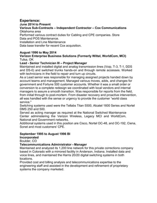 Experience:
June 2014 to Present
Various Sub-Contracts – Independent Contractor – Cox Communications
Oklahoma area
Performed various contract duties for Cabling and CPE companies. Store
Data and POS Maintenance.
Installation and Line Maintenance
Data base transfer for recent Cox acquisition.
August 1996 to May 2014
Verizon Enterprise Business Solutions (Formerly Wiltel, WorldCom, MCI)
Tulsa, OK
Lead - Senior Technician III – Project Manager
Maintained and installed digital and analog transmission lines (Voip, T-3, T-1, DDS
and DS-0) and switched trunks hands-on and through remote accesses. Worked
with technicians in the field to repair and turn up circuits.
As a Lead senior was responsible for managing assigned projects handed down by
account teams and management. Managed various moves, adds, and changes for
government and Fortune 500 customer accounts. Whether it was a small order or
conversion to a complete redesign we coordinated with local vendors and internal
managers to assure a smooth transition. Was responsible for reports from the field,
from initial through to post-mortem. From disaster recovery and proactive intervention,
all was handled with the sense or urgency to provide the customer “world class
service."
Switching systems used were the Tellabs Titan 5500, Alcatel 1600 Series and Nortel
DMS 250 and 500.
Served as acting manager as required at the National Switched Maintenance
Center administering the Verizon Wireless, Legacy MCI and WorldCom,
National and Government networks.
Additional systems used in this position are Cisco, Nortel OC-48, and OC-192, Ciena,
Sonet and most customers' CPE.
September 1995 to August 1996 BI
Incorporated
Boulder, CO
Telecommunications Administrator - Manager
Maintained and analyzed its 1,200 line network for this private corrections company
based in Colorado with a mirrored facility in Anderson, Indiana. Installed data and
voice lines, and maintained the Harris 20/20 digital switching systems in both
locations.
Provided cost and billing analysis and telecommunications expertise to the
engineering staff and assisted in the development and refinement of proprietary
systems the company marketed.
 
