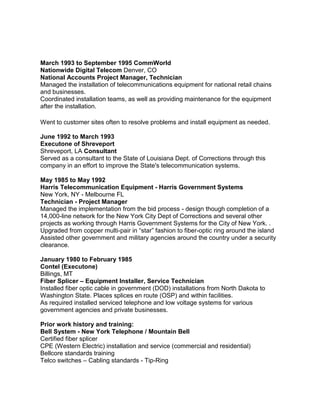 March 1993 to September 1995 CommWorld
Nationwide Digital Telecom Denver, CO
National Accounts Project Manager, Technician
Managed the installation of telecommunications equipment for national retail chains
and businesses.
Coordinated installation teams, as well as providing maintenance for the equipment
after the installation.
Went to customer sites often to resolve problems and install equipment as needed.
June 1992 to March 1993
Executone of Shreveport
Shreveport, LA Consultant
Served as a consultant to the State of Louisiana Dept. of Corrections through this
company in an effort to improve the State's telecommunication systems.
May 1985 to May 1992
Harris Telecommunication Equipment - Harris Government Systems
New York, NY - Melbourne FL
Technician - Project Manager
Managed the implementation from the bid process - design though completion of a
14,000-line network for the New York City Dept of Corrections and several other
projects as working through Harris Government Systems for the City of New York. .
Upgraded from copper multi-pair in “star” fashion to fiber-optic ring around the island
Assisted other government and military agencies around the country under a security
clearance.
January 1980 to February 1985
Contel (Executone)
Billings, MT
Fiber Splicer – Equipment Installer, Service Technician
Installed fiber optic cable in government (DOD) installations from North Dakota to
Washington State. Places splices en route (OSP) and within facilities.
As required installed serviced telephone and low voltage systems for various
government agencies and private businesses.
Prior work history and training:
Bell System - New York Telephone / Mountain Bell
Certified fiber splicer
CPE (Western Electric) installation and service (commercial and residential)
Bellcore standards training
Telco switches – Cabling standards - Tip-Ring
 