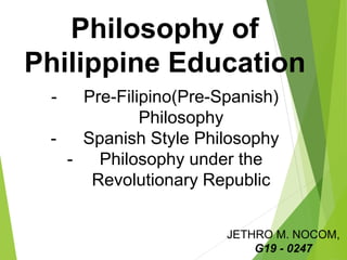 Philosophy of
Philippine Education
- Pre-Filipino(Pre-Spanish)
Philosophy
- Spanish Style Philosophy
- Philosophy under the
Revolutionary Republic
JETHRO M. NOCOM,
G19 - 0247
 