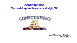 CONECTIVISMO:
Teoría del aprendizaje para el siglo XXI
Juan Montenegro Ordoñez
Julio de 2015
 