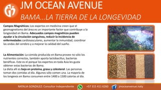 JM OCEAN AVENUE
BAMA…LA TIERRA DE LA LONGEVIDAD
NATALIA GONZALEZ: Consultor Independiente +57 315 411 6260 jmoceanvenue.naty
Campos Magnéticos: Los expertos en medicina creen que el
geomagnetismo del área es un importante factor que contribuye a la
longevidad en Bama. Adecuados campos magnéticos pueden
ayudar a la circulación sanguínea, reducir la incidencia de
enfermedades cardiovasculares, aumentar la inmunidad, coordinar
las ondas del cerebro y a mejorar la calidad del sueño.
La Alimentación: La comida producida en Bama provee no sólo los
nutrientes correctos, también aporta lactobacillus, bacterias
benéficas. Este es el porque los expertos en toda Asia les gusta
obtener estas bacterias de Bama.
La dieta allí es baja en proteína, grasa y colesterol. Las personas
toman dos comidas al día. Algunos sólo comen una. La mayoría de
los longevos en Bama consumen entre 1400 a 1500 calorías al día.
 