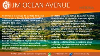 JM OCEAN AVENUE HISTORIA
Combinar la tecnología del cuidado de la salud
moderna con la filosofía de la medicina china
tradicional, creando un nuevo futuro para la
industria de la salud.
Entre las montañas en el suroeste del país
oriental, hay un pueblo místico: Bama, que parece
favorecido por las grandes bondades de la
naturaleza. Quienes habitan allí tienen un
promedio de vida de un siglo, justamente por la
fuerza que les proporciona la naturaleza. Con
base en esta inspiración, Joymind International ha
querido combinar tecnología y naturaleza,
proporcionando de esta forma nuevas soluciones
para los problemas de salud.
En 1993 la compañía extrajo de plantas marinas,
minerales ricos en elementos infrarrojos lejanos
y, a través de un proceso de desarrollo
constante y siguiendo el ejemplo del presidente,
el señor Wang Youshan, Joymind se ha
convertido en una empresa de alta tecnología
en la industria de la salud, con instalaciones
modernas y alta capacidad de investigación
científica.
Combinar la tecnología del cuidado de la salud
moderna con la filosofía de la medicina china
tradicional, creando un nuevo futuro para la
industria de la salud.
NATALIA GONZALEZ: Consultor Independiente +57 315 411 6260 jmoceanvenue.naty
 