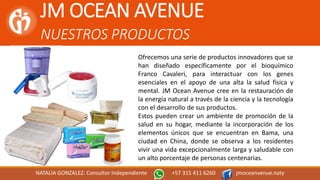 JM OCEAN AVENUE
NUESTROS PRODUCTOS
NATALIA GONZALEZ: Consultor Independiente +57 315 411 6260 jmoceanvenue.naty
Ofrecemos una serie de productos innovadores que se
han diseñado específicamente por el bioquímico
Franco Cavaleri, para interactuar con los genes
esenciales en el apoyo de una alta la salud física y
mental. JM Ocean Avenue cree en la restauración de
la energía natural a través de la ciencia y la tecnología
con el desarrollo de sus productos.
Estos pueden crear un ambiente de promoción de la
salud en su hogar, mediante la incorporación de los
elementos únicos que se encuentran en Bama, una
ciudad en China, donde se observa a los residentes
vivir una vida excepcionalmente larga y saludable con
un alto porcentaje de personas centenarias.
 