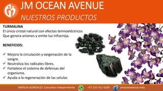JM OCEAN AVENUE
NUESTROS PRODUCTOS
NATALIA GONZALEZ: Consultor Independiente +57 315 411 6260 jmoceanvenue.naty
TURMALINA
El único cristal natural con efectos termoeléctricos
Que genera aniones y emite luz infrarroja.
BENEFICIOS:
 Mejora la circulación y oxigenación de la
sangre.
 Neutraliza los radicales libres.
 Fortalece el sistema de defensas del
organismo.
 Ayuda a la regeneración de las celulas
 
