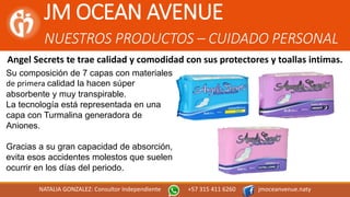 JM OCEAN AVENUE
NUESTROS PRODUCTOS – CUIDADO PERSONAL
NATALIA GONZALEZ: Consultor Independiente +57 315 411 6260 jmoceanvenue.naty
Angel Secrets te trae calidad y comodidad con sus protectores y toallas intimas.
Su composición de 7 capas con materiales
de primera calidad la hacen súper
absorbente y muy transpirable.
La tecnología está representada en una
capa con Turmalina generadora de
Aniones.
Gracias a su gran capacidad de absorción,
evita esos accidentes molestos que suelen
ocurrir en los días del periodo.
 