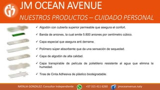 JM OCEAN AVENUE
NUESTROS PRODUCTOS – CUIDADO PERSONAL
NATALIA GONZALEZ: Consultor Independiente +57 315 411 6260 jmoceanvenue.naty
 Algodón con cubierta superior permeable que asegura el confort.
 Banda de aniones, la cual emite 5.800 aniones por centímetro cúbico.
 Capa especial que asegura anti derrame.
 Polímero súper absorbente que da una sensación de sequedad.
 Capa de algodón de alta calidad.
 Capa transpirable de película de polietileno resistente al agua que elimina la
humedad.
 Tiras de Cinta Adhesiva de plástico biodegradable.
 