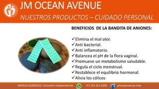 JM OCEAN AVENUE
NUESTROS PRODUCTOS – CUIDADO PERSONAL
NATALIA GONZALEZ: Consultor Independiente +57 315 411 6260 jmoceanvenue.naty
BENEFICIOS DE LA BANDITA DE ANIONES:
Elimina el mal olor.
Anti bacterial.
Anti inflamatorio.
Balancea el pH de la flora vaginal.
Promueve un metabolismo saludable.
Regula el ciclo menstrual.
Restablece el equilibrio hormonal.
Alivia los cólicos
 