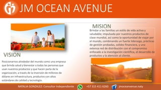JM OCEAN AVENUE
MISION
Brindar a las familias un estilo de vida activa y
saludable; impulsada por nuestros productos de
clase mundial, así como la oportunidad de viajar por
el mundo, combinando un fuerte liderazgo, prácticas
de gestión probadas, solidez financiera, y una
extensa red de distribución con el compromiso
enfocado a la investigación científica, el desarrollo de
productos y la atención al cliente.VISION
Posicionarnos alrededor del mundo como una empresa
que brinda salud y bienestar a todas las personas que
usan nuestros productos y que hacen parte de la
organización, a través de la Inversión de millones de
dólares en infraestructura, productos con altos
estándares de calidad y tecnología.
NATALIA GONZALEZ: Consultor Independiente +57 315 411 6260 jmoceanvenue.naty
 