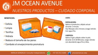 JM OCEAN AVENUE
NUESTROS PRODUCTOS – CUIDADO CORPORAL
NATALIA GONZALEZ: Consultor Independiente +57 315 411 6260 jmoceanvenue.naty
BENEFICIOS:
Exfolia
Limpia
Tonifica
Hidrata
Reduce el tamaño de los poros
Combate el envejecimiento prematuro
USOS:
EXFOLIACION:
Aplica el producto y déjalo actuar
durante 1 minuto.
Haz Masajes otro minuto y luego retíralo
Con agua fría.
LIMPIEZA:
Aplica el gel y déjalo sobre la piel,
durante 15 0 20 Minutos, luego retíralo
con abundante agua fría o tibia.
 