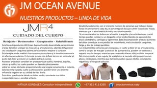 JM OCEAN AVENUE
NUESTROS PRODUCTOS – LINEA DE VIDA
NATALIA GONZALEZ: Consultor Independiente +57 315 411 6260 jmoceanvenue.naty
Esta línea de productos JM Ocean Avenue ha sido desarrollada para estimular
el área del dolor y relajar los músculos y articulaciones, además de favorecer
una circulación sanguínea óptima para acelerar y mejorar la curación.
Esta terapia ayuda a reducir los espasmos musculares y la tensión innecesaria
sin efectos secundarios. Es la única terapia con énfasis técnico en estimular el
punto del dolor y proveer un cuidado extra al cuerpo.
Nuestros productos consisten en protectores de cuello, hombros, espalda,
cintura y rodilla; los cuales pueden ser llevados directamente
sobre las zonas afectadas proporcionando una terapia conveniente al instante,
dolores en la espalda, cuello y articulaciones pueden tener una enorme
influencia negativa en su calidad de vida diaria.
Este dolor puede variar desde un dolor sordo y constante a un dolor
insoportable que es sensible al tacto.
Desafortunadamente, con el creciente número de personas que trabajan largas
horas en un escritorio cada día, el porcentaje de los que sufren es cada vez mayor,
mientras que la edad media de inicio está disminuyendo.
Si no son tratados los dolores en el cuello, la espalda y las articulaciones, con el
tiempo pueden conducir a un desgaste en los tejidos blandos de apoyo de los
discos vertebrales, cartílagos y ligamentos. Esta descomposición produce aumento
del dolor y conduce a una pérdida de movimiento, mala circulación sanguínea,
fatiga, y días de trabajo perdidos.
Los tratamientos comunes para la espalda, el cuello y dolor en las articulaciones,
como la terapia de masajes y servicios de quiropráctica, pueden ser costosos y
requerir mucho tiempo, mientras que a menudo ofrecen sólo un alivio temporal.
Del mismo modo, el uso regular de analgésicos a menudo sólo proporciona un
alivio a corto plazo, mientras que también pueden causar efectos secundarios
negativos y el riesgo de adicción.
 