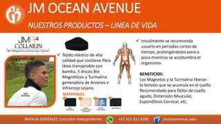 JM OCEAN AVENUE
NUESTROS PRODUCTOS – LINEA DE VIDA
NATALIA GONZALEZ: Consultor Independiente +57 315 411 6260 jmoceanvenue.naty
MATERIALES:
 Tejido elástico de alta
calidad que contiene fibra
látex transpirable con
bambú, 5 discos Bio
Magnéticos y Turmalina
generadora de Aniones e
Infrarrojo Lejano.
 Inicialmente se recomienda
usuarlo en períodos cortos de
tiempo, prolongándolos poco a
poco mientras se acostumbra el
organismo.
BENEFICIOS:
Los Magnetos y la Turmalina liberan
la tensión que se acumula en el cuello
Recomendado para Dolor de cuello
agudo, Distensión Muscular,
Espondilosis Cervical, etc.
 