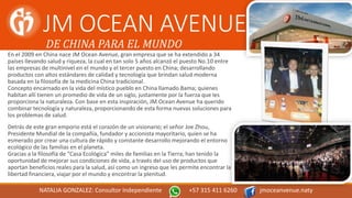 JM OCEAN AVENUE
En el 2009 en China nace JM Ocean Avenue, gran empresa que se ha extendido a 34
países llevando salud y riqueza, la cual en tan solo 5 años alcanzó el puesto No.10 entre
las empresas de multinivel en el mundo y el tercer puesto en China; desarrollando
productos con altos estándares de calidad y tecnología que brindan salud moderna
basada en la filosofía de la medicina China tradicional.
Concepto encarnado en la vida del místico pueblo en China llamado Bama; quienes
habitan allí tienen un promedio de vida de un siglo, justamente por la fuerza que les
proporciona la naturaleza. Con base en esta inspiración, JM Ocean Avenue ha querido
combinar tecnología y naturaleza, proporcionando de esta forma nuevas soluciones para
los problemas de salud.
Detrás de este gran emporio está el corazón de un visionario; el señor Joe Zhou,
Presidente Mundial de la compañía, fundador y accionista mayoritario, quien se ha
esmerado por crear una cultura de rápido y constante desarrollo mejorando el entorno
ecológico de las familias en el planeta.
Gracias a la filosofía de “Casa Ecológica” miles de familias en la Tierra; han tenido la
oportunidad de mejorar sus condiciones de vida, a través del uso de productos que
aportan beneficios reales para la salud, así como un ingreso que les permite encontrar la
libertad financiera, viajar por el mundo y encontrar la plenitud.
DE CHINA PARA EL MUNDO
NATALIA GONZALEZ: Consultor Independiente +57 315 411 6260 jmoceanvenue.naty
 
