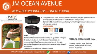 JM OCEAN AVENUE
NUESTROS PRODUCTOS – LINEA DE VIDA
NATALIA GONZALEZ: Consultor Independiente +57 315 411 6260 jmoceanvenue.naty
MATERIALES:
 Compuesto por látex elástico, tejido de bambú, carbón y velcro de alta
tecnología que lo hacen más confortable y transpirable.
Contiene 12 discos bio-magnéticos y Turmalina generadora de Aniones
e Infrarrojo Lejano.
PRODUCTO RECOMENDADO PARA:
Dolor de espalda baja, dolor de
riñones, Contracción muscular,
tensión muscular.
USO:
Por estar hecho de látex resistente, es ajustable y mejora
la postura evitando malestares en la espalda. Se
recomienda utilizarlo en periodos cortos de tiempo,
aumentando paulatinamente mientras se acostumbra el
organismo.
También se puede usar sobre la camisa.
 