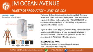 JM OCEAN AVENUE
NUESTROS PRODUCTOS – LINEA DE VIDA
NATALIA GONZALEZ: Consultor Independiente +57 315 411 6260 jmoceanvenue.naty
Protector de hombro deportivo de alta calidad. Contiene
materiales como Tela elástica Japonesa; Látex transpirable
español; tejido de carbón y bambú y fibra COOLMAX, los
cuales se unen para aliviar el cansancio y la rigidez de la
región del hombro y cuello.
Tejido elástico súper delgado, confortable y transpirable con
un diseño anatómico que brinda un soporte ajustado y
flexible. Contiene 7 discos Bio-Magnéticos y Turmalina
generadora de Aniones e Infrarrojo Lejano.
RECOMENDADO PARA:
Tensión muscular de hombro, Dolor de espalda
alto, Contracción Muscular, etc.
 