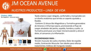 JM OCEAN AVENUE
NUESTROS PRODUCTOS – LINEA DE VIDA
NATALIA GONZALEZ: Consultor Independiente +57 315 411 6260 jmoceanvenue.naty
Tejido elástico súper delgado, confortable y transpirable con
un diseño anatómico que brinda un soporte ajustado y
flexible.
Contiene 12 discos Bio-Magnéticos y Turmalina generadora
de Aniones e Infrarrojo Lejano, promoviendo el flujo de
sangre alrededor del pecho, espalda, hombro y cuello. La
Turmalina promueve una mejor microcirculación y alivia el
dolor, el cansancio y la inflamación.
RECOMENDADO PARA :
Tensión muscular de cuelo y hombro, Dolor de espalda
medio, Contracción Muscular. Son ideales para reforzar
tratamientos médicos del manguito rotador.
 