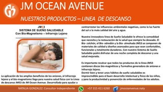 JM OCEAN AVENUE
NUESTROS PRODUCTOS – LINEA DE DESCANSO
NATALIA GONZALEZ: Consultor Independiente +57 315 411 6260 jmoceanvenue.naty
JMS3
SISTEMA DE SUEÑO SALUDABLE
Con Bio-Magnetismo – Infrarrojo Lejano
__________________________________
La aplicación de los amplios beneficios de los aniones, el infrarrojo
lejano y el bio-magnetismo llega para nuestra salud física con la Línea
de descanso JMS3 de JM Ocean Avenue. Desarrollada para ayudar a
contrarrestar las influencias ambientales negativas, como la luz fuerte
del sol o la mala calidad del aire y agua.
Nuestra innovadora línea de Sueño Saludable le ofrece la comodidad
que necesita y la restauración de la salud que siempre ha deseado. El
Bio- colchón, el Bio- edredón y la Bio- almohada JMS3 se componen de
materiales de calidad y diseños avanzados para que sean confortables,
funcionales y totalmente duraderos. Con nuestro Sistema de Sueño
Saludable podrá disfrutar de una noche completa de descanso y una
salud mejorada.
Es importante recalcar que todos los productos de la línea JMS3
contienen discos bio-magnéticos y Turmalina generadora de aniones e
infrarrojo lejano.
Dormir bien y tener unos hábitos de sueño saludables es
imprescindible para el buen desarrollo intelectual y físico de los niños,
y para la productividad y prevención de enfermedades de los adultos.
 