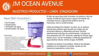 JM OCEAN AVENUE
NUESTROS PRODUCTOS – LINEA IONIZADORA
NATALIA GONZALEZ: Consultor Independiente +57 315 411 6260 jmoceanvenue.naty
El filtro de agua Aqua tech Innovation es práctico y fácil de
instalar, brindando agua limpia y segura al instante con
minerales iónicos y ligeramente alcalina, libre de
impurezas, cloro y contaminantes.
Utiliza tecnología Eco System, es decir, es un sistema
natural para purificar agua de grifo sin ningún tipo de
suministro eléctrico y elementos químicos. Elimina
prácticamente todo tipo de contaminantes, incluidos los
virus pequeños de 0.01 micrones, además de ofrecer agua
limpia y pura, rica en minerales y moléculas pequeñas de
agua alcalina natural, similar al agua de BAMA.
Fortalece el sistema inmunológico. Reduce las alergias,
colabora con la relajación muscular; ayuda con los
trastornos respiratorios, entre otros.
 