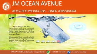 JM OCEAN AVENUE
NUESTROS PRODUCTOS – LINEA IONIZADORA
NATALIA GONZALEZ: Consultor Independiente +57 315 411 6260 jmoceanvenue.naty
 