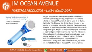 JM OCEAN AVENUE
NUESTROS PRODUCTOS – LINEA IONIZADORA
NATALIA GONZALEZ: Consultor Independiente +57 315 411 6260 jmoceanvenue.naty
Lo que necesitas es una buena ducha de calidad para
eliminar cloro e impurezas y proporcionar un cómodo
efecto de masaje SPA generado por el agua de tu ducha.
La Ducha Vita C Aroma SPA de JM Ocean Avenue es un
producto innovador, que emite Vitamina C y aromaterapia
durante su baño. La vitamina C elimina el cloro residual en
el agua del grifo. Mejora la condición de la piel, ayudando
a crear colágeno. Promueve una piel y cabello más sanos.
Mejora tu experiencia de ducha con aromaterapia para
ayudar a aliviar el estrés y relajar la mente. Disfruta
muchas duchas refrescantes y rejuvenecedoras
ofreciendo salud y alivio total del estrés diario, así como
un cómodo beneficio de masaje SPA a toda tu familia.
 