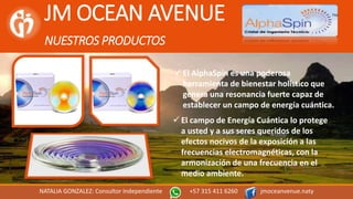 JM OCEAN AVENUE
NUESTROS PRODUCTOS
NATALIA GONZALEZ: Consultor Independiente +57 315 411 6260 jmoceanvenue.naty
 El campo de Energía Cuántica lo protege
a usted y a sus seres queridos de los
efectos nocivos de la exposición a las
frecuencias electromagnéticas, con la
armonización de una frecuencia en el
medio ambiente.
 El AlphaSpin es una poderosa
herramienta de bienestar holístico que
genera una resonancia fuerte capaz de
establecer un campo de energía cuántica.
 