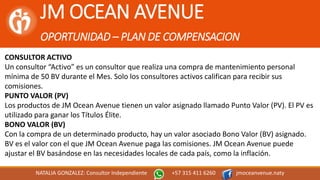 JM OCEAN AVENUE
OPORTUNIDAD – PLAN DE COMPENSACION
NATALIA GONZALEZ: Consultor Independiente +57 315 411 6260 jmoceanvenue.naty
CONSULTOR ACTIVO
Un consultor “Activo” es un consultor que realiza una compra de mantenimiento personal
mínima de 50 BV durante el Mes. Solo los consultores activos califican para recibir sus
comisiones.
PUNTO VALOR (PV)
Los productos de JM Ocean Avenue tienen un valor asignado llamado Punto Valor (PV). El PV es
utilizado para ganar los Títulos Élite.
BONO VALOR (BV)
Con la compra de un determinado producto, hay un valor asociado Bono Valor (BV) asignado.
BV es el valor con el que JM Ocean Avenue paga las comisiones. JM Ocean Avenue puede
ajustar el BV basándose en las necesidades locales de cada país, como la inflación.
 