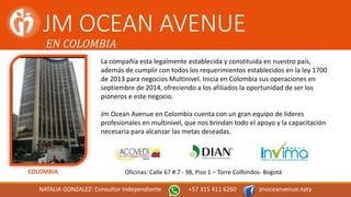 JM OCEAN AVENUE
EN COLOMBIA
La compañía esta legalmente establecida y constituida en nuestro país,
además de cumplir con todos los requerimientos establecidos en la ley 1700
de 2013 para negocios Multinivel. Inicia en Colombia sus operaciones en
septiembre de 2014, ofreciendo a los afiliados la oportunidad de ser los
pioneros e este negocio.
Jm Ocean Avenue en Colombia cuenta con un gran equipo de lideres
profesionales en multinivel, que nos brindan todo el apoyo y la capacitación
necesaria para alcanzar las metas deseadas.
COLOMBIA Oficinas: Calle 67 # 7 - 98, Piso 1 – Torre Colfondos- Bogotá
NATALIA GONZALEZ: Consultor Independiente +57 315 411 6260 jmoceanvenue.naty
 