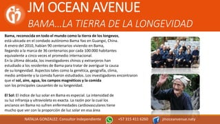 JM OCEAN AVENUE
BAMA…LA TIERRA DE LA LONGEVIDAD
NATALIA GONZALEZ: Consultor Independiente +57 315 411 6260 jmoceanvenue.naty
Bama, reconocida en todo el mundo como la tierra de los longevos,
está ubicada en el condado autónomo Bama Yao en Guangxi, China.
A enero del 2010, habían 90 centenarios viviendo en Bama,
llegando a la marca de 36 centenarios por cada 100.000 habitantes
equivalente a cinco veces el promedio internacional.
En la última década, los investigadores chinos y extranjeros han
estudiado a los residentes de Bama para tratar de averiguar la causa
de su longevidad. Aspectos tales como la genética, geografía, clima,
medio ambiente y la comida fueron estudiados. Los investigadores encontraron
que el sol, aire, agua, los campos magnéticos y la comida
son los principales causantes de su longevidad.
El Sol: El índice de luz solar en Bama es especial. La intensidad de
su luz infraroja y ultravioleta es exacta. La razón por la cual los
ancianos en Bama no sufren enfermedades cardiovasculares tiene
mucho que ver con la proporción de luz solar en esa área
 