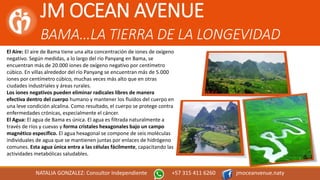 JM OCEAN AVENUE
BAMA…LA TIERRA DE LA LONGEVIDAD
NATALIA GONZALEZ: Consultor Independiente +57 315 411 6260 jmoceanvenue.naty
El Aire: El aire de Bama tiene una alta concentración de iones de oxígeno
negativo. Según medidas, a lo largo del río Panyang en Bama, se
encuentran más de 20.000 iones de oxígeno negativo por centímetro
cúbico. En villas alrededor del río Panyang se encuentran más de 5.000
iones por centímetro cúbico, muchas veces más alto que en otras
ciudades industriales y áreas rurales.
Los iones negativos pueden eliminar radicales libres de manera
efectiva dentro del cuerpo humano y mantener los fluídos del cuerpo en
una leve condición alcalina. Como resultado, el cuerpo se protege contra
enfermedades crónicas, especialmente el cáncer.
El Agua: El agua de Bama es única. El agua es filtrada naturalmente a
través de ríos y cuevas y forma cristales hexagonales bajo un campo
magnético específico. El agua hexagonal se compone de seis moléculas
individuales de agua que se mantienen juntas por enlaces de hidrógeno
comunes. Esta agua única entra a las células fácilmente, capacitando las
actividades metabólicas saludables.
 