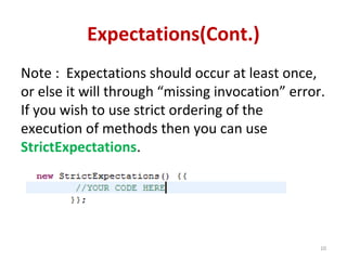 Expectations(Cont.)
Note : Expectations should occur at least once,
or else it will through “missing invocation” error.
If you wish to use strict ordering of the
execution of methods then you can use
StrictExpectations.
10
 