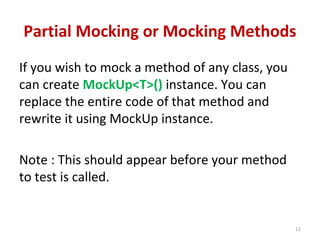 Partial Mocking or Mocking Methods
If you wish to mock a method of any class, you
can create MockUp<T>() instance. You can
replace the entire code of that method and
rewrite it using MockUp instance.
Note : This should appear before your method
to test is called.
11
 