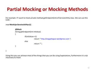 Partial Mocking or Mocking Methods
For example. If I want to mock private method getEndpoint(int) of ServiceUtility class. We can use this
code :
new MockUp<ServiceUtility>(){
@Mock
String getEndpoint(int intValue)
{
if(intValue==1)
return “ http://angadrajput.wordpress.com “;
else
return “”;
}
}
Using this you can achieve most of the things that you can do using Expectations, furthermore it is not
necessary to mock
12
 