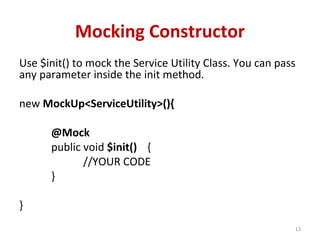 Mocking Constructor
Use $init() to mock the Service Utility Class. You can pass
any parameter inside the init method.
new MockUp<ServiceUtility>(){
@Mock
public void $init() {
//YOUR CODE
}
}
13
 