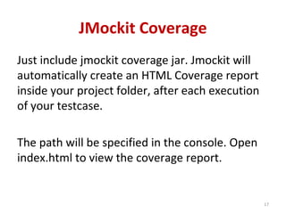JMockit Coverage
Just include jmockit coverage jar. Jmockit will
automatically create an HTML Coverage report
inside your project folder, after each execution
of your testcase.
The path will be specified in the console. Open
index.html to view the coverage report.
17
 