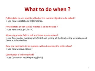 What to do when ?
Public(static or non static) method of the mocked object is to be called ?
->Use new Expectations(){{ }} instance.
Private(static or non static) method is to be mocked ?
->Use new MockUp<Class>()
When my private field is null and there are no setters?
->Use Constructor mocking with $init() and setting all the fields using Invocation and
Deencapsulation class
Only one method is to be mocked, without mocking the entire class?
->Use new MockUp<Class>()
Constructor is to be mocked?
->Use Contructor mocking using $init()
18
 