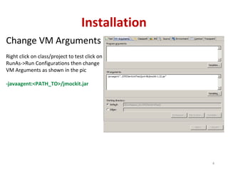 Installation
Change VM Arguments
Right click on class/project to test click on
RunAs->Run Configurations then change
VM Arguments as shown in the pic
-javaagent:<PATH_TO>/jmockit.jar
4
 