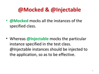 @Mocked & @Injectable
• @Mocked mocks all the instances of the
specified class.
• Whereas @Injectable mocks the particular
instance specified in the test class.
@Injectable instances should be injected to
the application, so as to be effective.
6
 