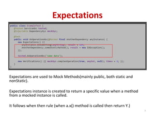 Expectations
Expectations are used to Mock Methods(mainly public, both static and
nonStatic).
Expectations instance is created to return a specific value when a method
from a mocked instance is called.
It follows when then rule (when a.x() method is called then return Y.)
7
 