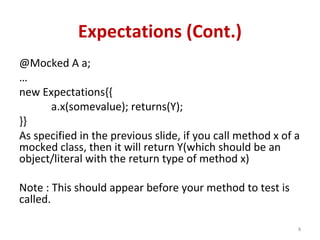 Expectations (Cont.)
@Mocked A a;
…
new Expectations{{
a.x(somevalue); returns(Y);
}}
As specified in the previous slide, if you call method x of a
mocked class, then it will return Y(which should be an
object/literal with the return type of method x)
Note : This should appear before your method to test is
called.
8
 