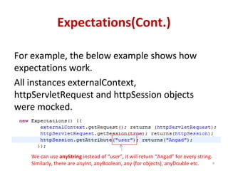 Expectations(Cont.)
For example, the below example shows how
expectations work.
All instances externalContext,
httpServletRequest and httpSession objects
were mocked.
9
We can use anyString instead of “user”, it will return “Angad” for every string.
Similarly, there are anyInt, anyBoolean, any (for objects), anyDouble etc.
 