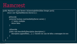 Hamcrest
public Matcher<? super Server> isListeningOnPort(false Integer port){
return new TypeSafeMatcher<Server>() {
@Override
protected boolean matchesSafely(Server server) {
// testar condição
return false;
}
@Override
public void describeTo(Description description) {
description.appendText(....); // Escreve em caso de falha a mensagem de erro
}
}
}
Wednesday, July 3, 13
 
