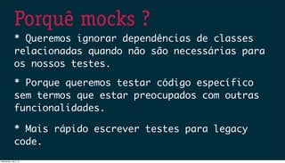 Porquê mocks ?
* Queremos ignorar dependências de classes
relacionadas quando não são necessárias para
os nossos testes.
* Porque queremos testar código específico
sem termos que estar preocupados com outras
funcionalidades.
* Mais rápido escrever testes para legacy
code.
Wednesday, July 3, 13
 