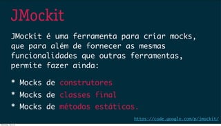 JMockit
JMockit é uma ferramenta para criar mocks,
que para além de fornecer as mesmas
funcionalidades que outras ferramentas,
permite fazer ainda:
* Mocks de classes final
* Mocks de métodos estáticos.
https://code.google.com/p/jmockit/
* Mocks de construtores
Wednesday, July 3, 13
 