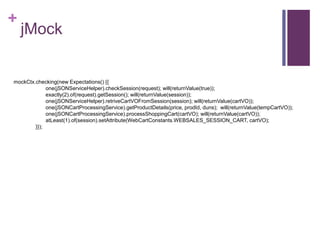 +
jMock
mockCtx.checking(new Expectations() {{
one(jSONServiceHelper).checkSession(request); will(returnValue(true));
exactly(2).of(request).getSession(); will(returnValue(session));
one(jSONServiceHelper).retriveCartVOFromSession(session); will(returnValue(cartVO));
one(jSONCartProcessingService).getProductDetails(price, prodId, duns); will(returnValue(tempCartVO));
one(jSONCartProcessingService).processShoppingCart(cartVO); will(returnValue(cartVO));
atLeast(1).of(session).setAttribute(WebCartConstants.WEBSALES_SESSION_CART, cartVO);
}});
 