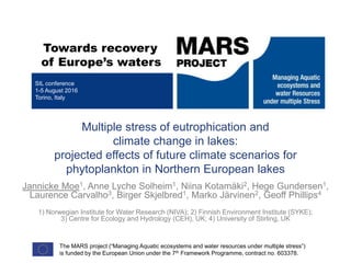 Towards recovery
of Europe’s waters
Multiple stress of eutrophication and
climate change in lakes:
projected effects of future climate scenarios for
phytoplankton in Northern European lakes
Jannicke Moe1, Anne Lyche Solheim1, Niina Kotamäki2, Hege Gundersen1,
Laurence Carvalho3, Birger Skjelbred1, Marko Järvinen2, Geoff Phillips4
1) Norwegian Institute for Water Research (NIVA); 2) Finnish Environment Institute (SYKE);
3) Centre for Ecology and Hydrology (CEH), UK; 4) University of Stirling, UK
SIL conference
1-5 August 2016
Torino, Italy
The MARS project (“Managing Aquatic ecosystems and water resources under multiple stress”)
is funded by the European Union under the 7th Framework Programme, contract no. 603378.
 