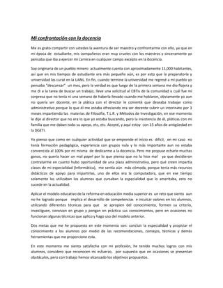 Mi confrontación con la docencia
Me es grato compartir con ustedes la aventura de ser maestro y confrontarme con ello, ya que en
mi época de estudiante, mis compañeros eran muy crueles con los maestros y sinceramente yo
pensaba que iba a ejercer mi carrera en cualquier campo excepto en la docencia.

Soy originaria de un pueblo minero actualmente cuenta con aproximadamente 11,000 habitantes,
así que en mis tiempos de estudiante era más pequeño aún, es por esto que la preparatoria y
universidad las cursé en la UANL. En fin, cuando termine la universidad me regresé a mi pueblo yo
pensaba “descansar” un mes, pero la verdad es que luego de la primera semana me dio flojera y
me di a la tarea de buscar un trabajo, lleve una solicitud al CBTis de la comunidad y cuál fue mi
sorpresa que no tenía ni una semana de haberla llevado cuando me hablaron, obviamente yo aun
no quería ser docente, en la plática con el director le comenté que deseaba trabajar como
administrativo porque lo que él me estaba ofreciendo era ser docente cubrir un interinato por 3
meses impartiendo las materias de Filosofía, T.L.R. y Métodos de Investigación, en ese momento
le dije al director que no era lo que yo estaba buscando, pero la insistencia de él, pláticas con mi
familia que me daban todo su apoyo, etc, etc. Acepté, y aquí estoy con 15 años de antigüedad en
la DGETI.

Yo pienso que como en cualquier actividad que se emprende el inicio es difícil, en mi caso no
tenía formación pedagógica, experiencia con grupos nula y lo más importante aun no estaba
convencida al 100% por mi misma de dedicarme a la docencia. Pero me propuse echarle muchas
ganas, no quería hacer un mal papel por lo que pienso que no lo hice mal ya que decidieron
contratarme en cuanto hubo oportunidad de una plaza administrativa, pero qué creen impartía
clases de mi especialidad (Informática), me sentía aún más cómoda, porque tenía más recursos
didácticos de apoyo para impartirlas, uno de ellos era la computadora, que en ese tiempo
solamente las utilizaban los alumnos que cursaban la especialidad que lo ameritaba, esto no
sucede en la actualidad.

Aplicar el modelo educativo de la reforma en educación media superior es un reto que siento aun
no he logrado porque implica el desarrollo de competencias e inculcar valores en los alumnos,
utilizando diferentes técnicas para que se apropien del conocimiento, formen su criterio,
investiguen, convivan en grupo y pongan en práctica sus conocimientos, pero en ocasiones no
funcionan algunas técnicas que aplico y hago uso del modelo anterior.

Dos metas que me he propuesto en este momento son: concluir la especialidad y propiciar el
conocimiento a los alumnos por medio de las recomendaciones, consejos, técnicas y demás
herramientas que me proporcione esta.

En este momento me siento satisfecha con mi profesión, he tenido muchos logros con mis
alumnos, considero que reconocen mi esfuerzo, por supuesto que en ocasiones se presentan
obstáculos, pero con trabajo hemos alcanzado los objetivos propuestos.
 
