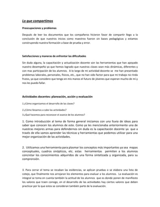 Lo que compartimos
Preocupaciones y problemas

Después de leer los documentos que los compañeros hicieron favor de compartir llego a la
conclusión de que nuestros inicios como maestros fueron sin bases pedagógicas y estamos
construyendo nuestra formación a base de prueba y error.



Satisfacciones y maneras de enfrentar las dificultades

Sin duda alguna, la capacitación y actualización docente son las herramientas que han apoyado
nuestro desempeño ya que hemos logrado que nuestras clases sean más dinámicas, diferentes y
con mas participación de los alumnos. A lo largo de mi actividad docente se me han presentado
problemas laborales, personales, físicos, etc., que no han sido factor para que mi trabajo no rinda
frutos, ya que considero que tengo en mis manos el futuro de jóvenes que esperan mucho de mí y
nos les puedo fallar.



Actividades docentes: planeación, acción y evaluación

1.¿Cómo organizamos el desarrollo de las clases?

2.¿Cómo llevamos a cabo las actividades?
3.¿Qué hacemos para reconocer el avance de los alumnos?

1. Como introducción al tema de forma general iniciamos con una lluvia de ideas para
saber que conocen los alumnos de este. Como ya les mencionaba anteriormente una de
nuestras mejores armas para defendernos sin duda es la capacitación docente ya que a
través de ella vamos aprender las técnicas y herramientas que podemos utilizar para una
mejor organización de las actividades.


2. Utilizamos una herramienta para plasmar los conceptos más importantes ya sea mapas
conceptuales, cuadros sinópticos, etc. estas herramientas permiten a los alumnos
concretar los conocimientos adquiridos de una forma sintetizada y organizada, para su
comprensión.


3. Para cerrar el tema se recaban las evidencias, se aplican pruebas o se elabora una lista de
cotejo, que finalmente nos arrojaran los elementos para evaluar a los alumnos. La evaluación es
integral se toma en cuenta también la actitud de los alumnos que es donde ponen de manifiesto
los valores que traen consigo, en el desarrollo de las actividades hay ciertos valores que deben
practicar por lo que estos se consideran también parte de la evaluación.
 