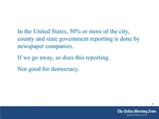 In the United States, 50% or more of the city,
county and state government reporting is done by
newspaper companies.
If we go away, so does this reporting.
Not good for democracy.
1
 